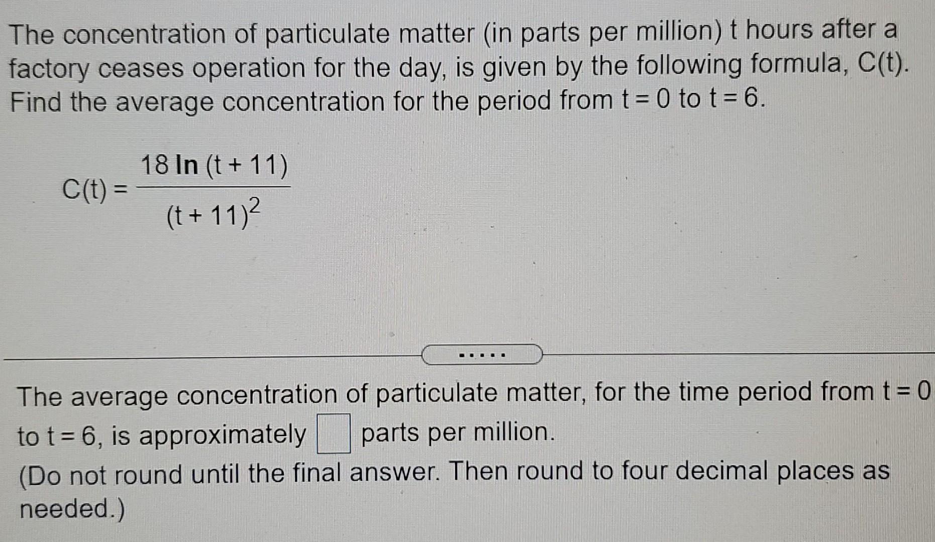 The concentration of particulate matter (in parts per million) t hours after a factory ceases operation for the day, is given by the following formula, C(t). Find the average concentration for the period from t = 0 to t = 6. C(t) = 18 ln⁡(t+11) (t+11)2 The average concentration of particulate matter, for the time period from t = 0 to t = 6, is approximately parts per million. (Do not round until the final answer. Then round to four decimal places as needed.) 