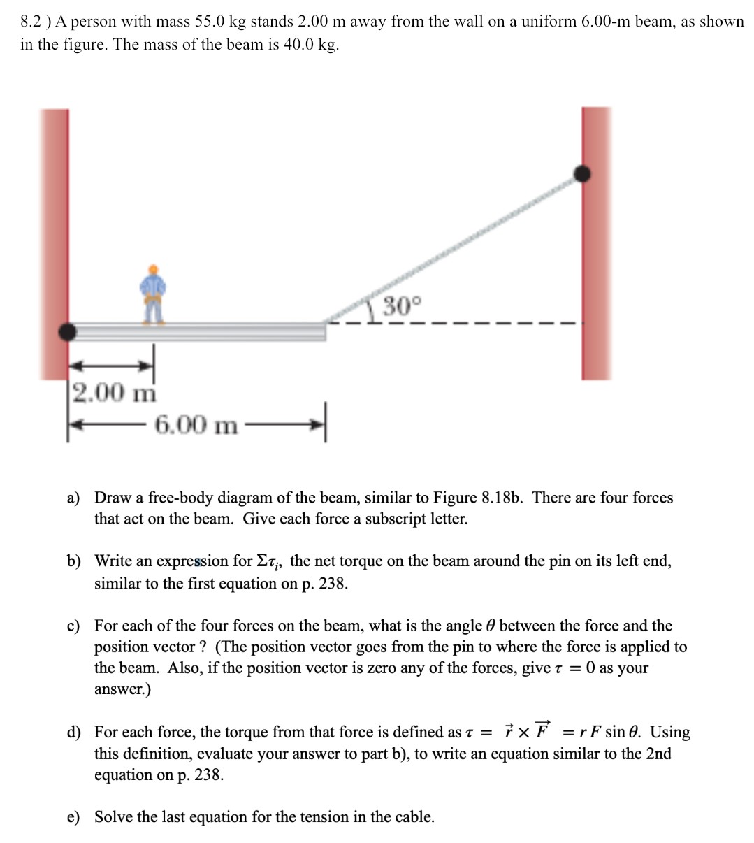 A person with mass 55.0 kg stands 2.00 m away from the wall on a uniform 6.00−m beam, as shown in the figure. The mass of the beam is 40.0 kg. a) Draw a free-body diagram of the beam, similar to Figure 8.18 b. There are four forces that act on the beam. Give each force a subscript letter. b) Write an expression for Στi, the net torque on the beam around the pin on its left end, similar to the first equation on p. 238. c) For each of the four forces on the beam, what is the angle θ between the force and the position vector? (The position vector goes from the pin to where the force is applied to the beam. Also, if the position vector is zero any of the forces, give τ = 0 as your answer.) d) For each force, the torque from that force is defined as τ = r→×F→ = rFsin⁡θ. Using this definition, evaluate your answer to part b), to write an equation similar to the 2 nd equation on p. 238. e) Solve the last equation for the tension in the cable.