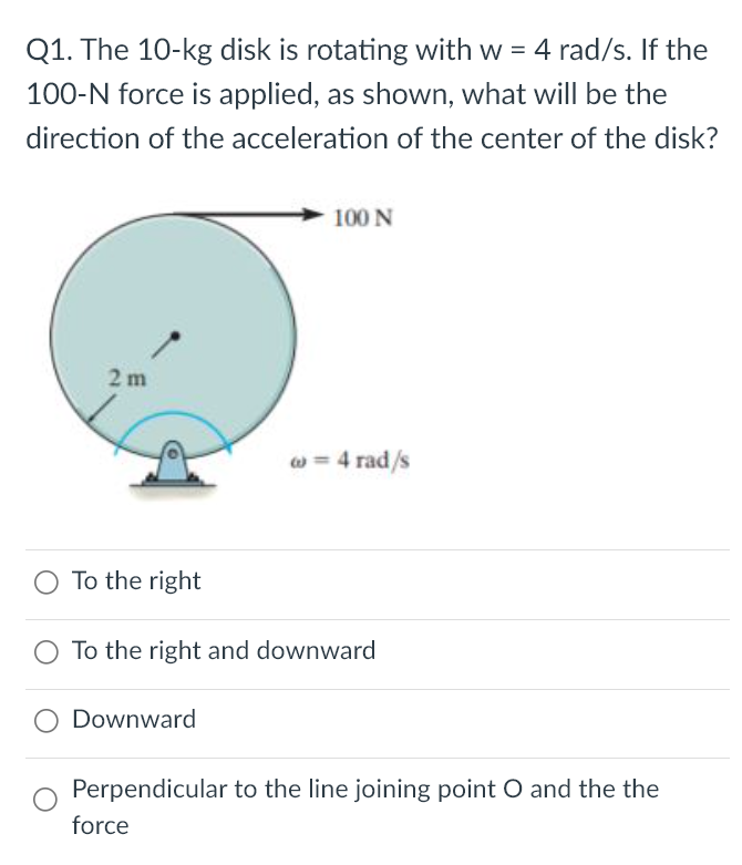 The 10−kg disk is rotating with w = 4 rad/s. If the 100−N force is applied, as shown, what will be the direction of the acceleration of the center of the disk? To the right To the right and downward Downward Perpendicular to the line joining point O and the the force