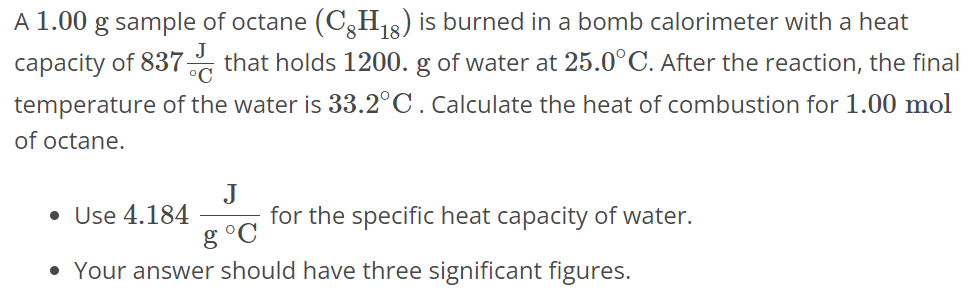 A 1.00 g sample of octane (C8H18) is burned in a bomb calorimeter with a heat capacity of 837 J∘C that holds 1200. g of water at 25.0∘C. After the reaction, the final temperature of the water is 33.2∘C. Calculate the heat of combustion for 1.00 mol of octane. Use 4.184 J g∘C for the specific heat capacity of water. Your answer should have three significant figures. 