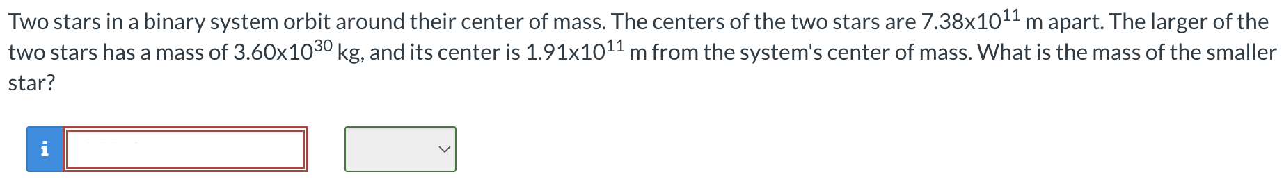 Two stars in a binary system orbit around their center of mass. The centers of the two stars are 7.38×1011 m apart. The larger of the two stars has a mass of 3.60×1030 kg, and its center is 1.91×1011 m from the system's center of mass. What is the mass of the smaller star?