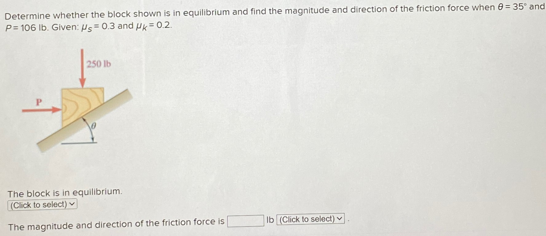 Determine whether the block shown is in equilibrium and find the magnitude and direction of the friction force when θ = 35∘ and P = 106 lb. Given: μs = 0.3 and μk = 0.2. The block is in equilibrium. The magnitude and direction of the friction force is lb