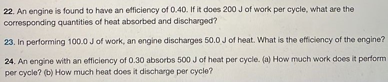 An engine is found to have an efficiency of 0.40 . If it does 200 J of work per cycle, what are the corresponding quantities of heat absorbed and discharged? In performing 100.0 J of work, an engine discharges 50.0 J of heat. What is the efficiency of the engine? An engine with an efficiency of 0.30 absorbs 500 J of heat per cycle. (a) How much work does it perform per cycle? (b) How much heat does it discharge per cycle? 