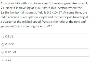 An automobile with a radio antenna 1.0 m long generates an emf, V1, since it is traveling at 100.0 km/h in a location where the Earth's horizontal magnetic field is 5.5×10−5 T. At some time, the radio antenna quadruples in length and the car begins traveling at a quarter of the original speed. What is the ratio of the new emf generated, V2, to the original emf, V1 ? 0.5 V1 0.75 V1 0.125 V1 1 V1 