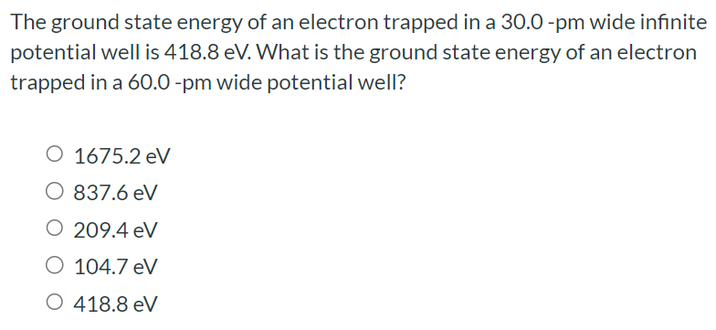 The ground state energy of an electron trapped in a 30.0 -pm wide infinite potential well is 418.8 eV. What is the ground state energy of an electron trapped in a 60.0 -pm wide potential well? 1675.2 eV 837.6 eV 209.4 eV 104.7 eV 418.8 eV