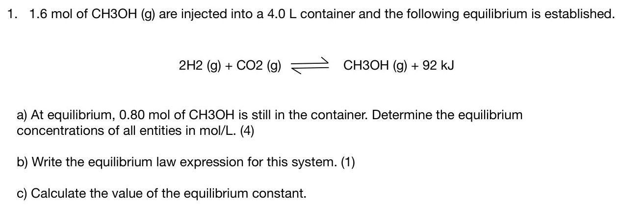 1.6 mol of CH3OH (g) are injected into a 4.0 L container and the following equilibrium is established. 2H2 (g) + CO2 (g) ⇌ CH3OH (g) + 92 kJ a) At equilibrium, 0.80 mol of CH3OH is still in the container. Determine the equilibrium concentrations of all entities in mol/L. (4) b) Write the equilibrium law expression for this system. (1) c) Calculate the value of the equilibrium constant.