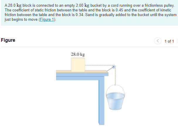 A 28.0 kg block is connected to an empty 2.00 kg bucket by a cord running over a frictionless pulley. The coefficient of static friction between the table and the block is 0.45 and the coefficient of kinetic friction between the table and the block is 0.34 . Sand is gradually added to the bucket until the system just begins to move (Figure 1). Figure 1 of 1 Part A Calculate the mass of sand added to the bucket. Express your answer using two significant figures. msand = kg Submit Request Answer Part B Calculate the acceleration of the system. Express your answer using two significant figures. a = m/s2 Submit Request Answer