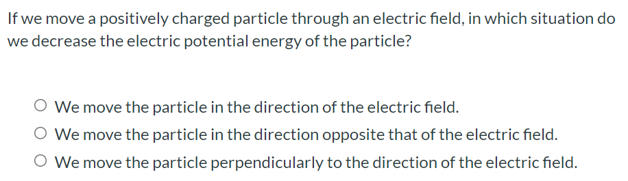 If we move a positively charged particle through an electric field, in which situation do we decrease the electric potential energy of the particle? We move the particle in the direction of the electric field. We move the particle in the direction opposite that of the electric field. We move the particle perpendicularly to the direction of the electric field.