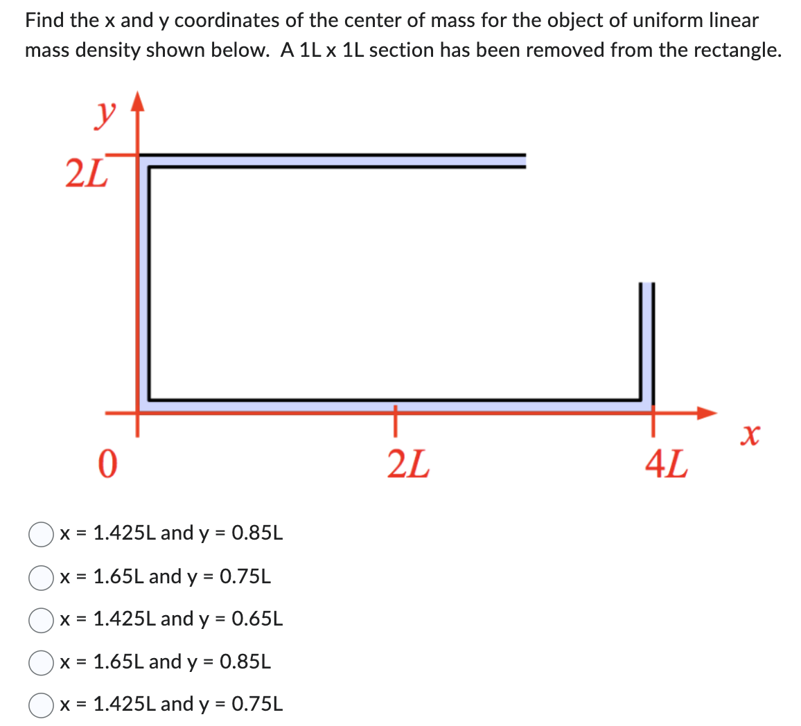 Find the x and y coordinates of the center of mass for the object of uniform linear mass density shown below. A 1L x1L section has been removed from the rectangle. x = 1.425L and y = 0.85L x = 1.65L and y = 0.75L x = 1.425L and y = 0.65L x = 1.65L and y = 0.85L x = 1.425L and y = 0.75L