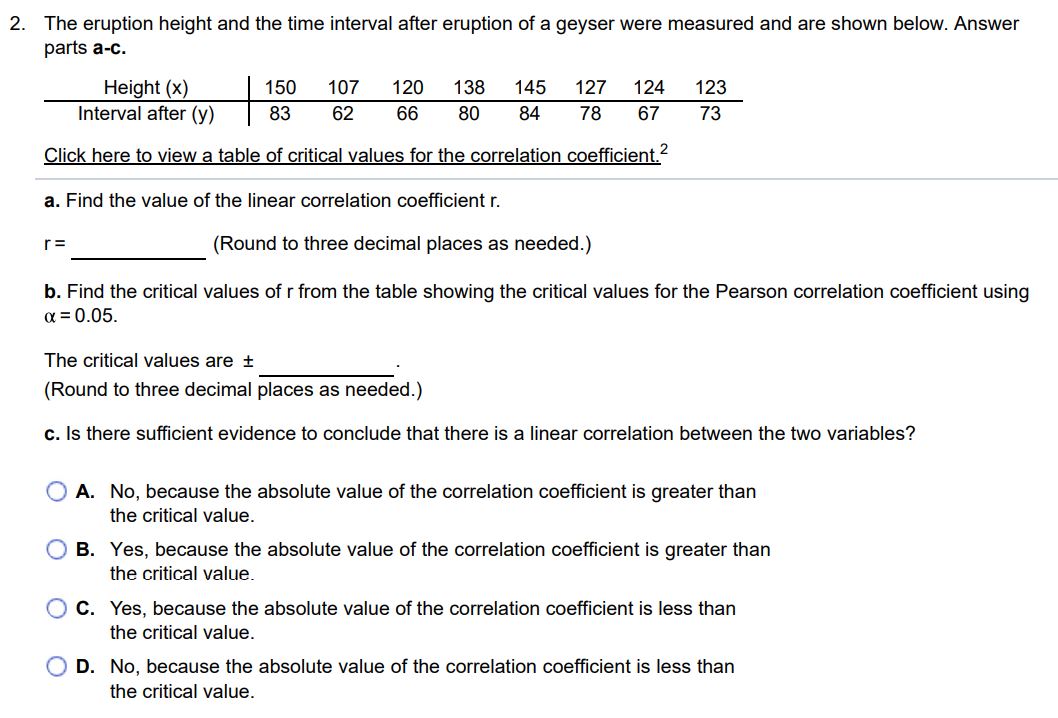 The eruption height and the time interval after eruption of a geyser were measured and are shown below. Answer parts a-c. Height (x) 150 107 120 138 145 127 124 123 Interval after (y) 83 62 66 80 84 78 67 73 Click here to view a table of critical values for the correlation coefficient. 2 a. Find the value of the linear correlation coefficient r. r = (Round to three decimal places as needed.) b. Find the critical values of r from the table showing the critical values for the Pearson correlation coefficient using α = 0.05. The critical values are ± (Round to three decimal places as needed.) c. Is there sufficient evidence to conclude that there is a linear correlation between the two variables? A. No, because the absolute value of the correlation coefficient is greater than the critical value. B. Yes, because the absolute value of the correlation coefficient is greater than the critical value. C. Yes, because the absolute value of the correlation coefficient is less than the critical value. D. No, because the absolute value of the correlation coefficient is less than the critical value.