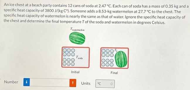 An ice chest at a beach party contains 12 cans of soda at 2.47∘C. Each can of soda has a mass of 0.35 kg and a specific heat capacity of 3800 J/(kgC∘). Someone adds a 8.53−kg watermelon at 27.7∘C to the chest. The specific heat capacity of watermelon is nearly the same as that of water. Ignore the specific heat capacity of the chest and determine the final temperature T of the soda and watermelon in degrees Celsius. Initial Final Number Units