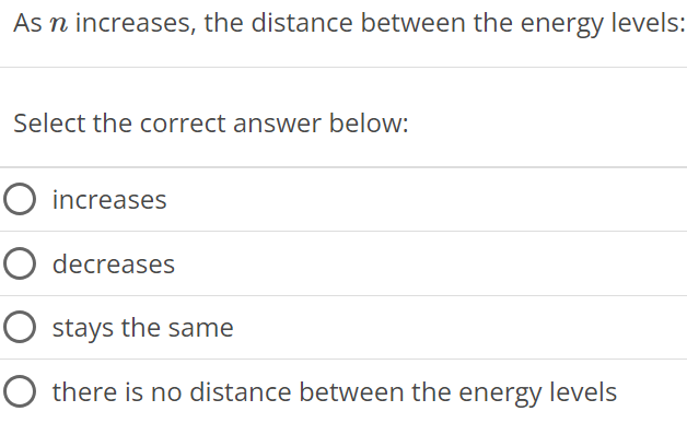 As n increases, the distance between the energy levels: Select the correct answer below: increases decreases stays the same there is no distance between the energy levels 