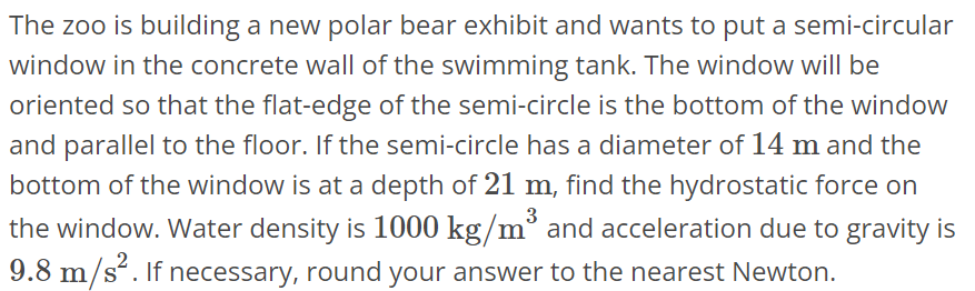 The zoo is building a new polar bear exhibit and wants to put a semi-circular window in the concrete wall of the swimming tank. The window will be oriented so that the flat- edge of the semi-circle is the bottom of the window and parallel to the floor. If the semi-circle has a diameter of 14 m and the bottom of the window is at a depth of 21 m, find the hydrostatic force on the window. Water density is 1000 kg/m^3 and acceleration due to gravity is 9.8 m/s^2. If necessary, round your answer to the nearest Newton.