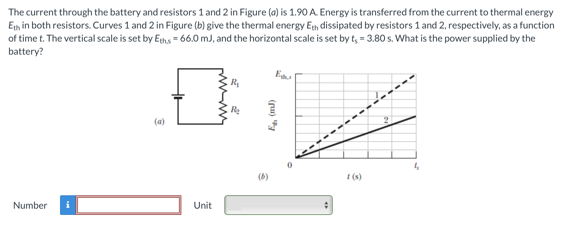 The current through the battery and resistors 1 and 2 in Figure (a) is 1.90 A. Energy is transferred from the current to thermal energy Eth in both resistors. Curves 1 and 2 in Figure (b) give the thermal energy Eth dissipated by resistors 1 and 2, respectively, as a function of time t. The vertical scale is set by Eth,s = 66.0 mJ, and the horizontal scale is set by ts = 3.80 s. What is the power supplied by the battery? (a) (b) t(s) Number Unit