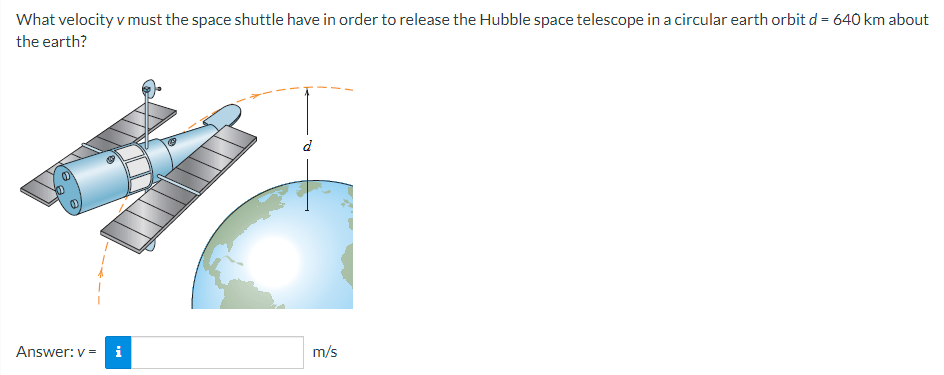 What velocity v must the space shuttle have in order to release the Hubble space telescope in a circular earth orbit d = 640 km about the earth? Answer: v = m/s