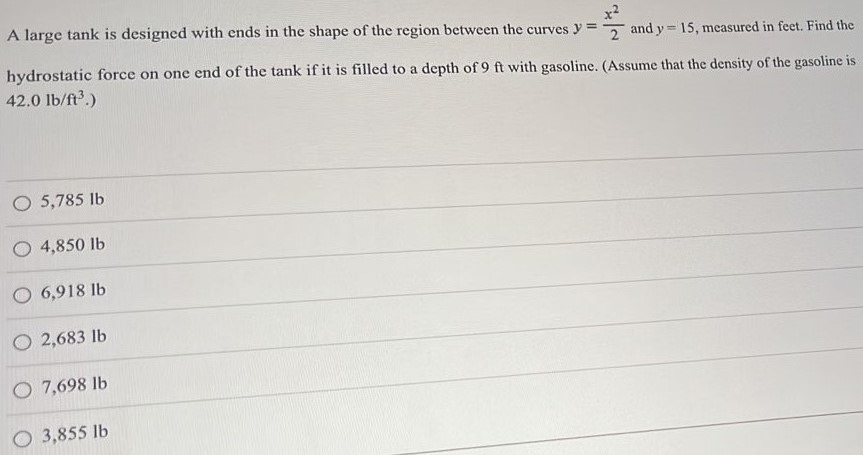 A large tank is designed with ends in the shape of the region between the curves y = x^2/2 and y = 15, measured in feet. Find the hydrostatic force on one end of the tank if it is filled to a depth of 9 ft with gasoline. (Assume that the density of the gasoline is 42.0 lb/ft3. ) 5,785 lb 4,850 lb 6,918 lb 2,683 lb 7,698 lb 3,855 lb 