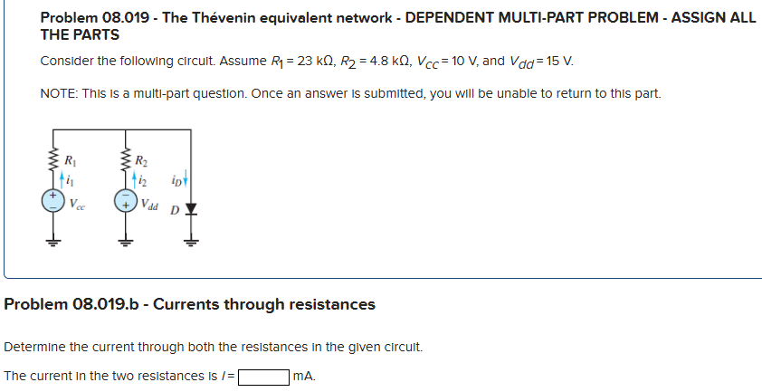 Problem 08.019 - The Thevenin equivalent network - DEPENDENT MULTI-PART PROBLEM - ASSIGN ALL THE PARTS Consider the following circuit. Assume R1 = 23 kΩ, R2 = 4.8 kΩ, VCC = 10 V, and Vdd = 15 V. NOTE: This is a multi-part question. Once an answer is submitted, you will be unable to return to this part. Problem 08.019. b - Currents through resistances Determine the current through both the resistances in the given circuit. The current in the two resistances is I = mA.