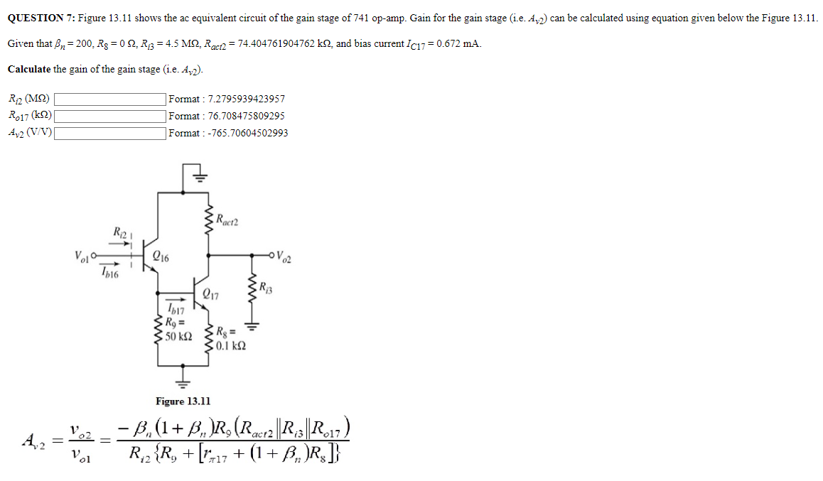 QUESTION 7: Figure 13.11 shows the ac equivalent circuit of the gain stage of 741 op-amp. Gain for the gain stage (i. e. Av2) can be calculated using equation given below the Figure 13.11. Given that βn = 200, R8 = 0 Ω, Ri3 = 4.5 MΩ, Ract2 = 74.404761904762 kΩ, and bias current IC17 = 0.672 mA. Calculate the gain of the gain stage (i.e. Av2). Ri2(MΩ) Format : 7.2795939423957 Ro17 (kΩ) Format : 76.708475809295 Av2 (V/V) Format : −765.70604502993 Format: 7.2795939423957 Ro17 (kΩ) Format : 76.708475809295 Av2 (V/V) Format : -765.70604502993 Figure 13.11 Av2 = vo2 vo1 = −βn(1 + βn)R9(Ract2∥Ri3∥Ro17) Ri2{R9 + [rπ17 + (1 + βn)R8]}