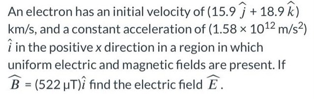 An electron has an initial velocity of (15.9 j^ + 18.9 k^) km/s, and a constant acceleration of (1.58×1012 m/s2) i^ in the positive x direction in a region in which uniform electric and magnetic fields are present. If B^ = (522 μT)i^ find the electric field E^.