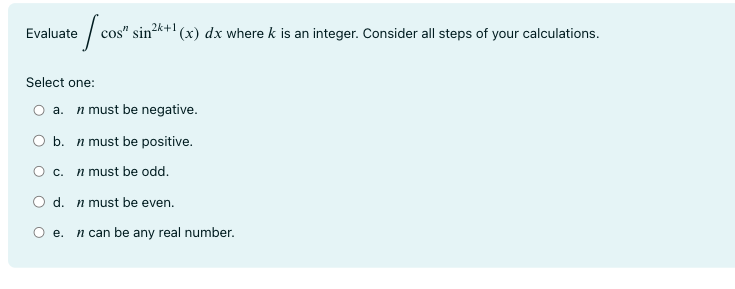 Evaluate ∫ cosn sin2k+1(x)dx where k is an integer. Consider all steps of your calculations. Select one: a. n must be negative. b. n must be positive. c. n must be odd. d. n must be even. e. n can be any real number.