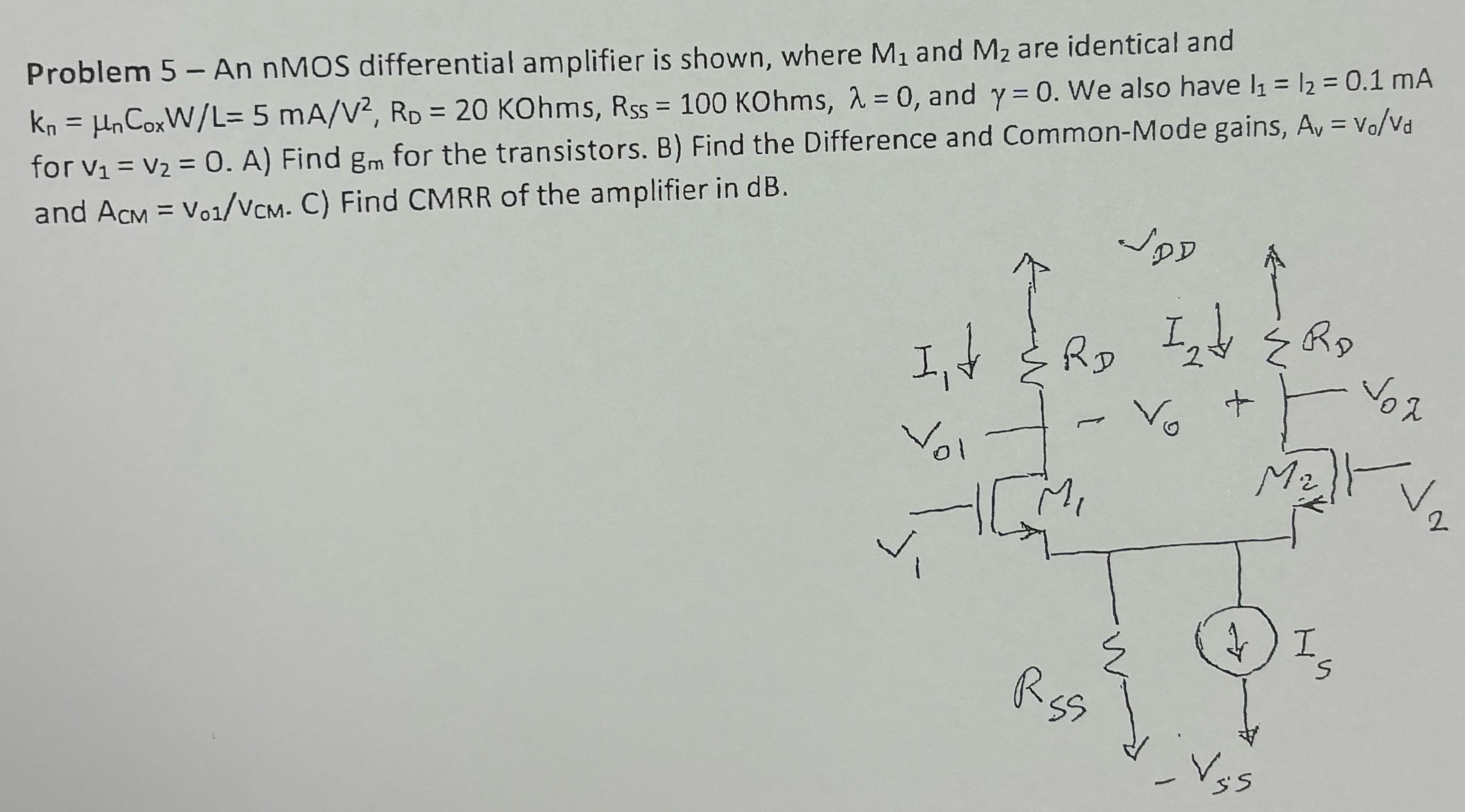 Problem 5 - An nMOS differential amplifier is shown, where M1 and M2 are identical and Kn = μnCoxW/L = 5 mA/V2, RD = 20 KOhms, Rss = 100 KOhms, λ = 0, and γ = 0. We also have I1 = I2 = 0.1 mA for v1 = v2 = 0. A) Find gm for the transistors. B) Find the Difference and Common-Mode gains, Av = vo/vd and ACM = vo1/vCM. C) Find CMRR of the amplifier in dB.