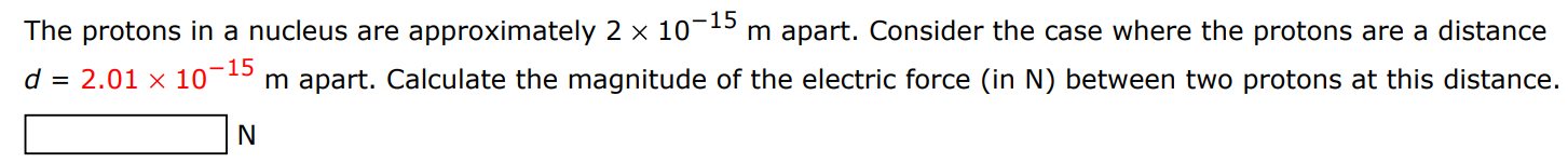 The protons in a nucleus are approximately 2×10−15 m apart. Consider the case where the protons are a distance d = 2.01×10−15 m apart. Calculate the magnitude of the electric force (in N) between two protons at this distance. N