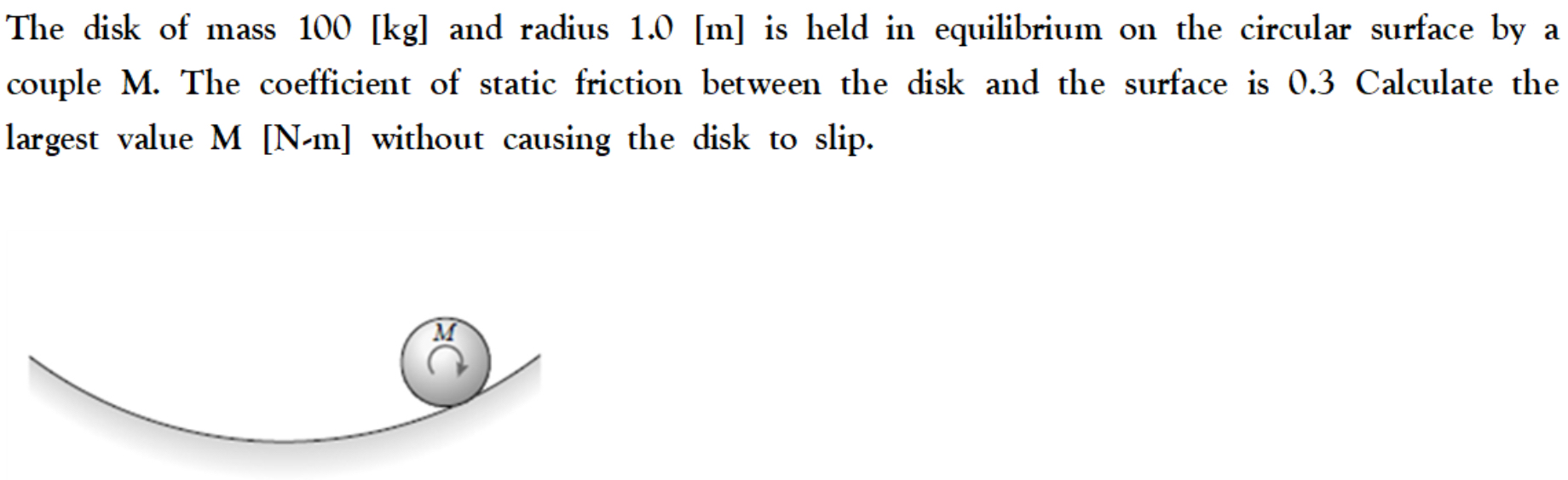 The disk of mass 100 [kg] and radius 1.0 [m] is held in equilibrium on the circular surface by a couple M. The coefficient of static friction between the disk and the surface is 0.3 Calculate the largest value M [N−m] without causing the disk to slip.