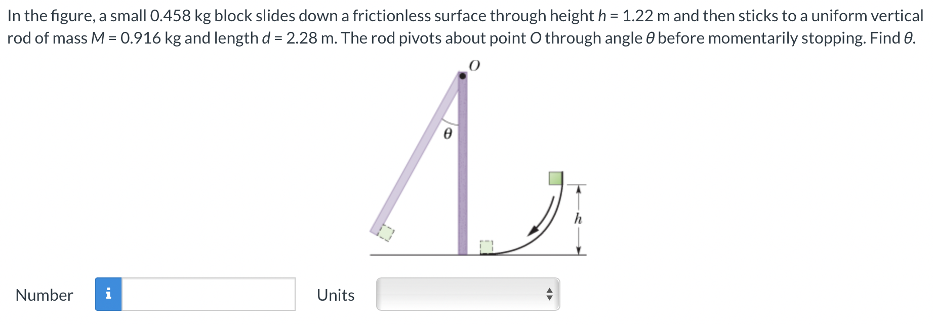 In the figure, a small 0.458 kg block slides down a frictionless surface through height h = 1.22 m and then sticks to a uniform vertical rod of mass M = 0.916 kg and length d = 2.28 m. The rod pivots about point O through angle θ before momentarily stopping. Find θ. Number Units