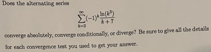 Does the alternating series ∑k = 2 ∞ (−1)k ln⁡(k3) k+7 converge absolutely, converge conditionally, or diverge? Be sure to give all the details for each convergence test you used to get your answer. 