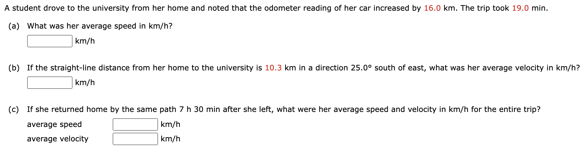 A student drove to the university from her home and noted that the odometer reading of her car increased by 16.0 km. The trip took 19.0 min. (a) What was her average speed in km/h? km/h (b) If the straight-line distance from her home to the university is 10.3 km in a direction 25.0∘ south of east, what was her average velocity in km/h? km/h (c) If she returned home by the same path 7 h 30 min after she left, what were her average speed and velocity in km/h for the entire trip? average speed km/h average velocity km/h