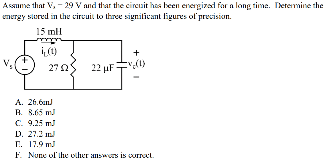 Assume that Vs = 29 V and that the circuit has been energized for a long time. Determine the energy stored in the circuit to three significant figures of precision. A. 26.6mJ B. 8.65 mJ C. 9.25 mJ D. 27.2 mJ E. 17.9 mJ F. None of the other answers is correct.