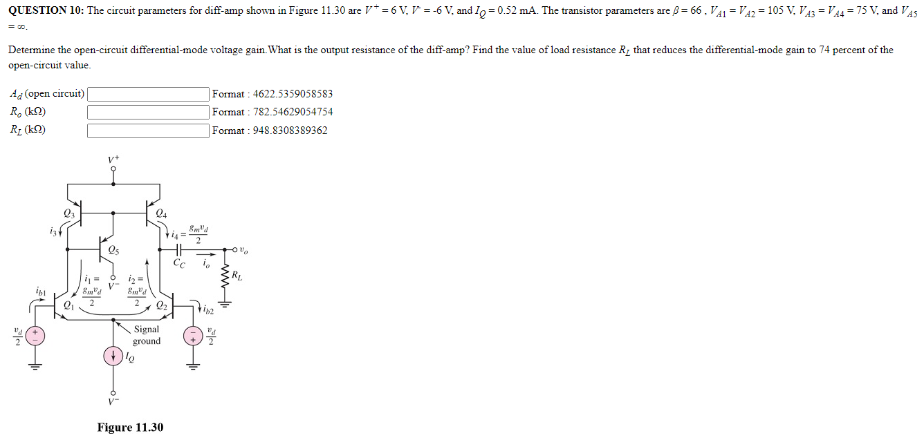 QUESTION 10: The circuit parameters for diff-amp shown in Figure 11.30 are V+ = 6 V, V− = −6 V, and IQ = 0.52 mA. The transistor parameters are β = 66, VA1 = VA2 = 105 V, VA3 = VA4 = 75 V, and VA5 = ∞. Determine the open-circuit differential-mode voltage gain. What is the output resistance of the diff-amp? Find the value of load resistance RL that reduces the differential-mode gain to 74 percent of the open-circuit value. Ad (open circuit) Format : 4622.5359058583 Ro(kΩ) Format : 782.54629054754 RL(kΩ) Format : 948.8308389362 Figure 11.30