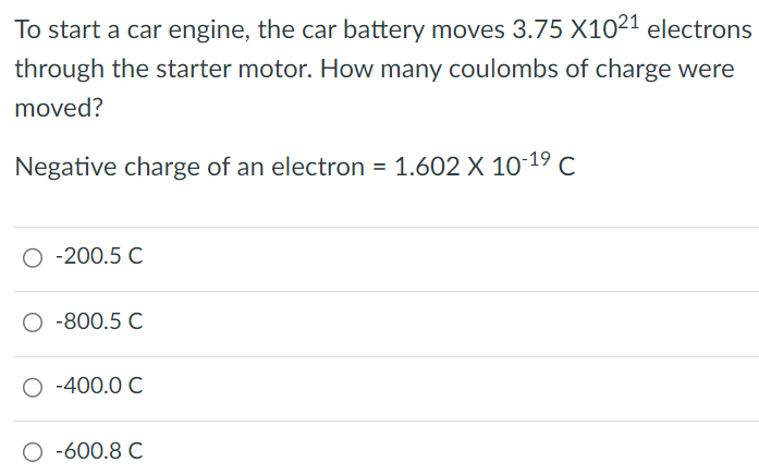 To start a car engine, the car battery moves 3.75×1021 electrons through the starter motor. How many coulombs of charge were moved? Negative charge of an electron = 1.602×10−19 C -200.5 C −800.5 C −400.0 C −600.8 C 