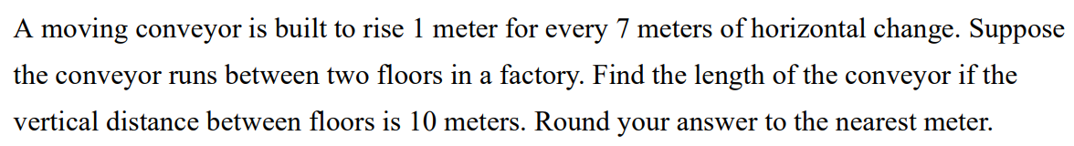 A moving conveyor is built to rise 1 meter for every 7 meters of horizontal change. Suppose the conveyor runs between two floors in a factory. Find the length of the conveyor if the vertical distance between floors is 10 meters. Round your answer to the nearest meter.