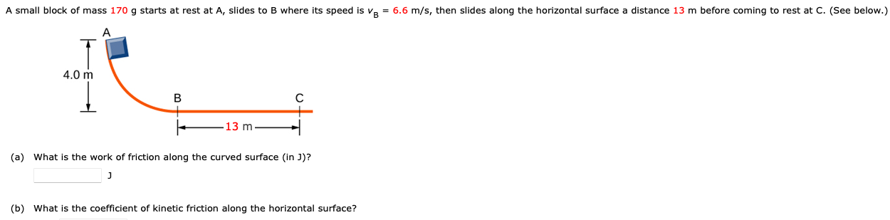 A small block of mass 170 g starts at rest at A, slides to B where its speed is vB = 6.6 m/s, then slides along the horizontal surface a distance 13 m before coming to rest at C. (See below.) (a) What is the work of friction along the curved surface (in J)? J (b) What is the coefficient of kinetic friction along the horizontal surface?