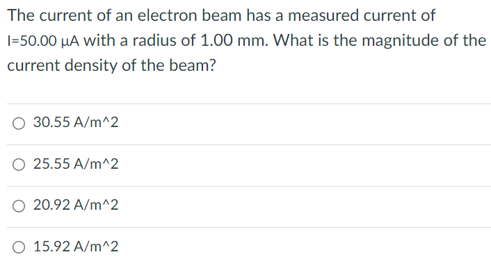 The current of an electron beam has a measured current of I = 50.00 μA with a radius of 1.00 mm. What is the magnitude of the current density of the beam? 30.55 A/m^2 25.55 A/m^2 20.92 A/m^2 15.92 A/m^2 