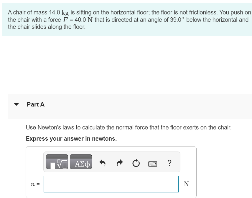 A chair of mass 14.0 kg is sitting on the horizontal floor; the floor is not frictionless. You push on the chair with a force F = 40.0 N that is directed at an angle of 39.0∘ below the horizontal and the chair slides along the floor. Part A Use Newton's laws to calculate the normal force that the floor exerts on the chair. Express your answer in newtons. n = N 