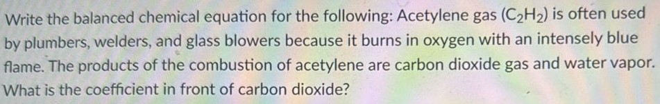 Write the balanced chemical equation for the following: Acetylene gas (C2H2) is often used by plumbers, welders, and glass blowers because it burns in oxygen with an intensely blue flame. The products of the combustion of acetylene are carbon dioxide gas and water vapor. What is the coefficient in front of carbon dioxide? 