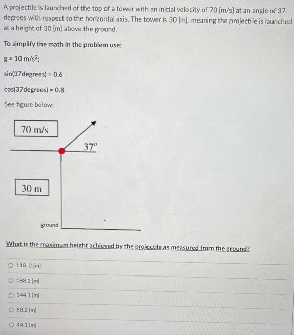 A projectile is launched of the top of a tower with an initial velocity of 70 [m/s] at an angle of 37 degrees with respect to the horizontal axis. The tower is 30 [m], meaning the projectile is launched at a height of 30 [m] above the ground. To simplify the math in the problem use: g = 10 m/s2 sin⁡(37degrees) = 0.6 cos⁡(37degrees) = 0.8 See figure below: What is the maximum height achieved by the projectile as measured from the ground? 118.2 [m] 188.2 [m] 144.1 [m] 88.2 [m] 44.1 [m]