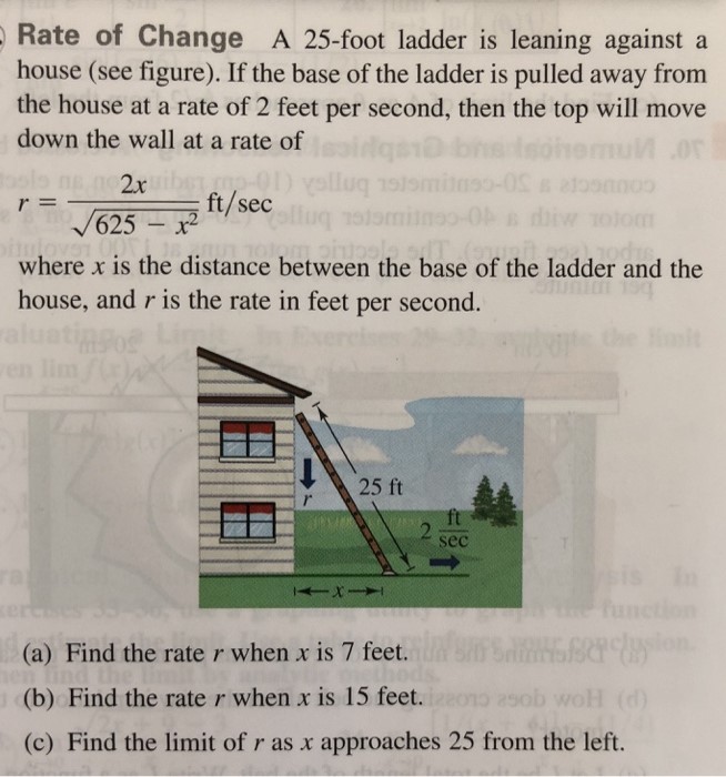 Rate of Change A 25-foot ladder is leaning against a house (see figure). If the base of the ladder is pulled away from the house at a rate of 2 feet per second, then the top will move down the wall at a rate of r = 2x 625 − x2 ft/sec where x is the distance between the base of the ladder and the house, and r is the rate in feet per second. (a) Find the rate r when x is 7 feet. (b) Find the rate r when x is 15 feet. (c) Find the limit of r as x approaches 25 from the left.