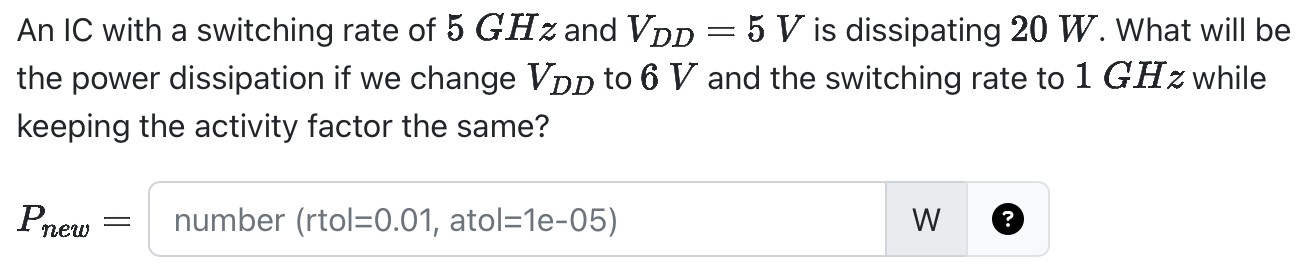 An IC with a switching rate of 5 GHz and VDD = 5 V is dissipating 20 W. What will be the power dissipation if we change VDD to 6 V and the switching rate to 1 GHz while keeping the activity factor the same? Pnew = number (rtol = 0.01, atol = 1e-05) w