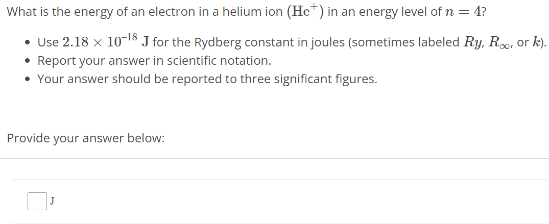 What is the energy of an electron in a helium ion (He+) in an energy level of n = 4? Use 2.18 × 10 −18 J for the Rydberg constant in joules (sometimes labeled Ry, R∞, or k). Report your answer in scientific notation. Your answer should be reported to three significant figures. Provide your answer below: J 