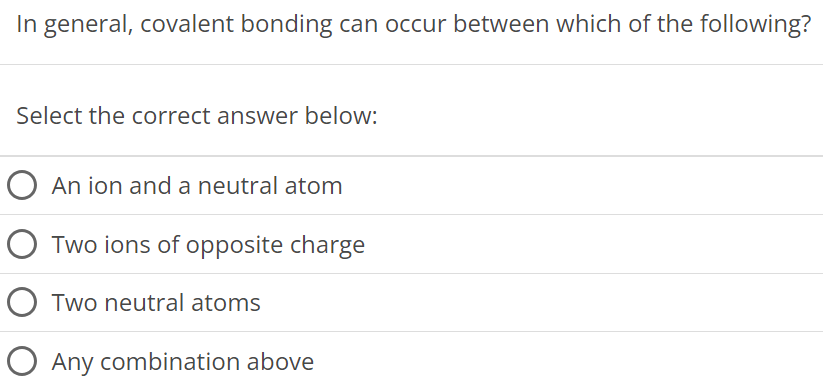 In general, covalent bonding can occur between which of the following? Select the correct answer below: An ion and a neutral atom Two ions of opposite charge Two neutral atoms Any combination above 