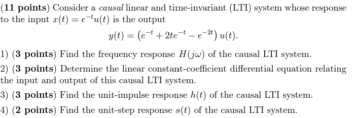 Consider a causal linear and time-invariant (LTI) system whose response to the input x(t) = e−tu(t) is the output y(t) = (e−t + 2te−t − e−2 t)u(t). (3 points) Find the frequency response H(jω) of the causal LTI system. (3 points) Determine the linear constant-coefficient differential equation relating the input and output of this causal LTI system. (3 points) Find the unit-impulse response h(t) of the causal LTI system. (2 points) Find the unit-step response s(t) of the causal LTI system.