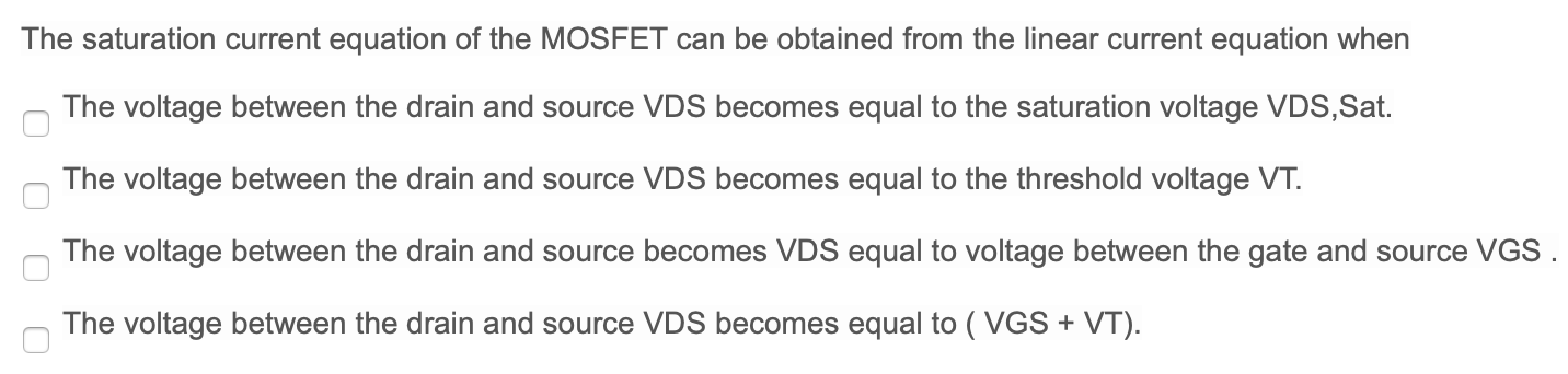 The saturation current equation of the MOSFET can be obtained from the linear current equation when The voltage between the drain and source VDS becomes equal to the saturation voltage VDS, Sat. The voltage between the drain and source VDS becomes equal to the threshold voltage VT. The voltage between the drain and source becomes VDS equal to voltage between the gate and source VGS. The voltage between the drain and source VDS becomes equal to (VGS + VT).