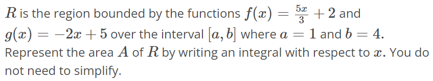 R is the region bounded by the functions f(x) = 5x/3 + 2 and g(x) = -2x + 5 over the interval [a, b] where a = 1 and b = 4. Represent the area A of R by writing an integral with respect to x. You do not need to simplify.