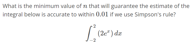 What is the minimum value of n that will guarantee the estimate of the integral below is accurate to within 0.01 if we use Simpson's rule? ∫ 2 -2 (2e^x)dx