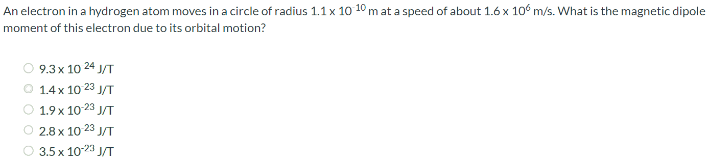 An electron in a hydrogen atom moves in a circle of radius 1.1 × 10-10 m at a speed of about 1.6 × 106 m/s. What is the magnetic dipole moment of this electron due to its orbital motion? 9.3 × 10-24 J/T 1.4 × 10-23 J/T 1.9 × 10-23 J/T 2.8 × 10-23 J/T 3.5 × 10-23 J/T