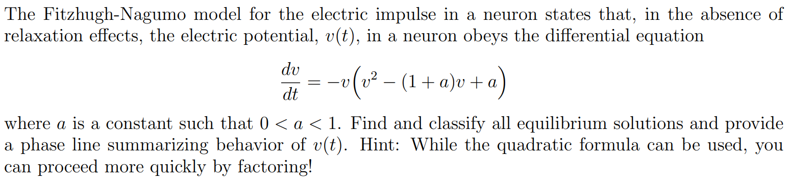 The Fitzhugh-Nagumo model for the electric impulse in a neuron states that, in the absence of relaxation effects, the electric potential, v(t), in a neuron obeys the differential equation dvdt = −v(v2−(1+a)v+a) where a is a constant such that 0 < a < 1. Find and classify all equilibrium solutions and provide a phase line summarizing behavior of v(t). Hint: While the quadratic formula can be used, you can proceed more quickly by factoring! 