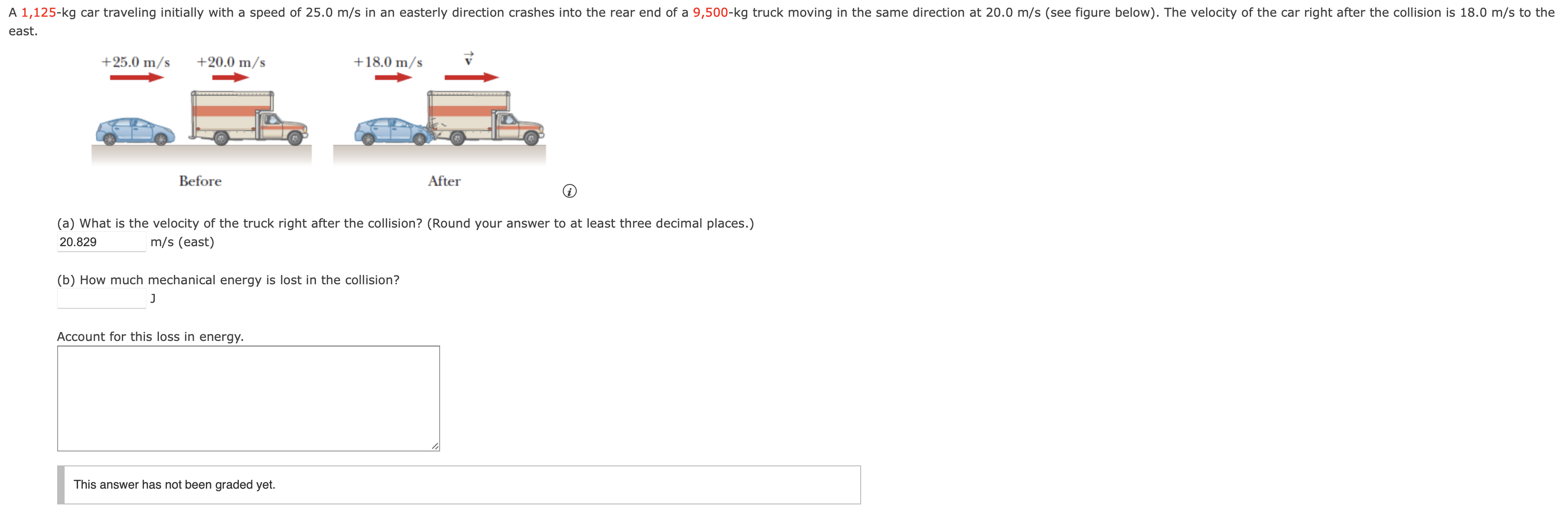 east. Before After (i) (a) What is the velocity of the truck right after the collision? (Round your answer to at least three decimal places.) 20.829 m/s (east) (b) How much mechanical energy is lost in the collision? J Account for this loss in energy. This answer has not been graded yet.